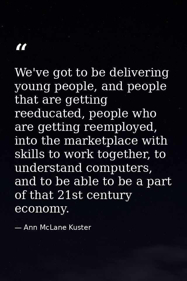 We've got to be delivering young people, and people that are getting reeducated, people who are getting reemployed, into — Ann McLane Kuster