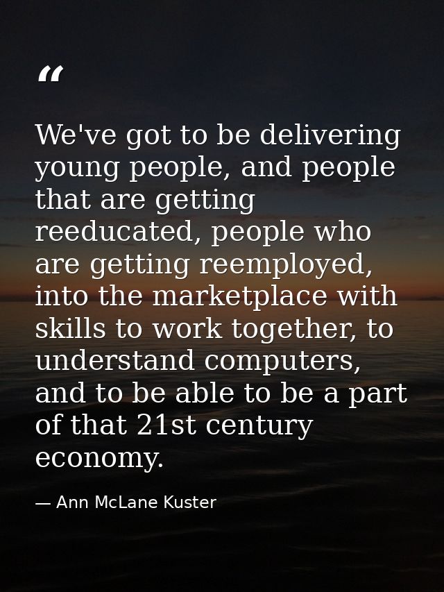 We've got to be delivering young people, and people that are getting reeducated, people who are getting reemployed, into — Ann McLane Kuster