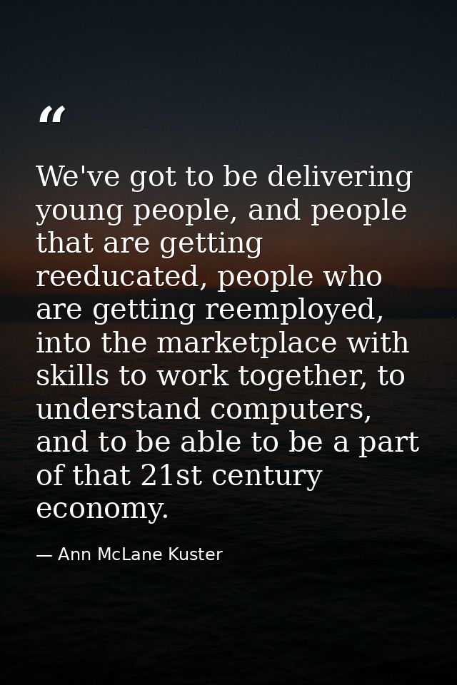 We've got to be delivering young people, and people that are getting reeducated, people who are getting reemployed, into — Ann McLane Kuster