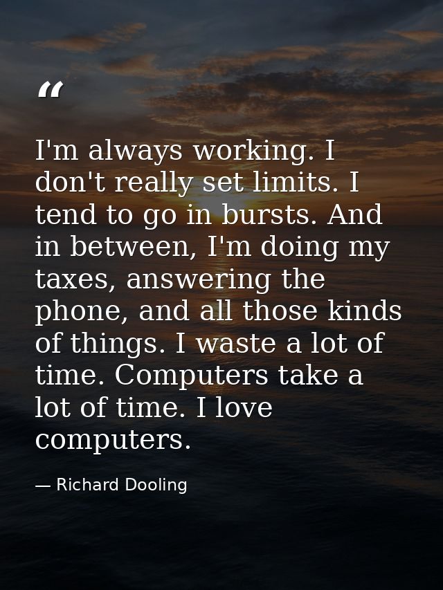 I'm always working. I don't really set limits. I tend to go in bursts. And in between, I'm doing my taxes, answering the — Richard Dooling