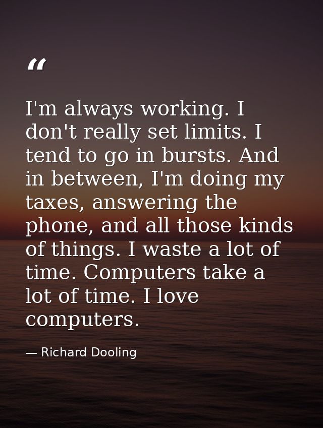 I'm always working. I don't really set limits. I tend to go in bursts. And in between, I'm doing my taxes, answering the — Richard Dooling
