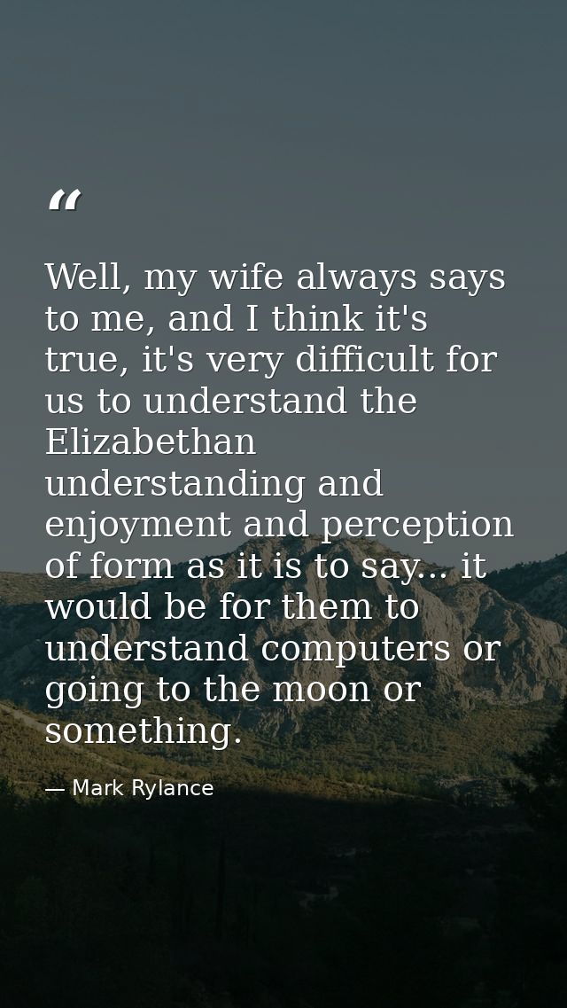 Well, my wife always says to me, and I think it's true, it's very difficult for us to understand the Elizabethan underst — Mark Rylance