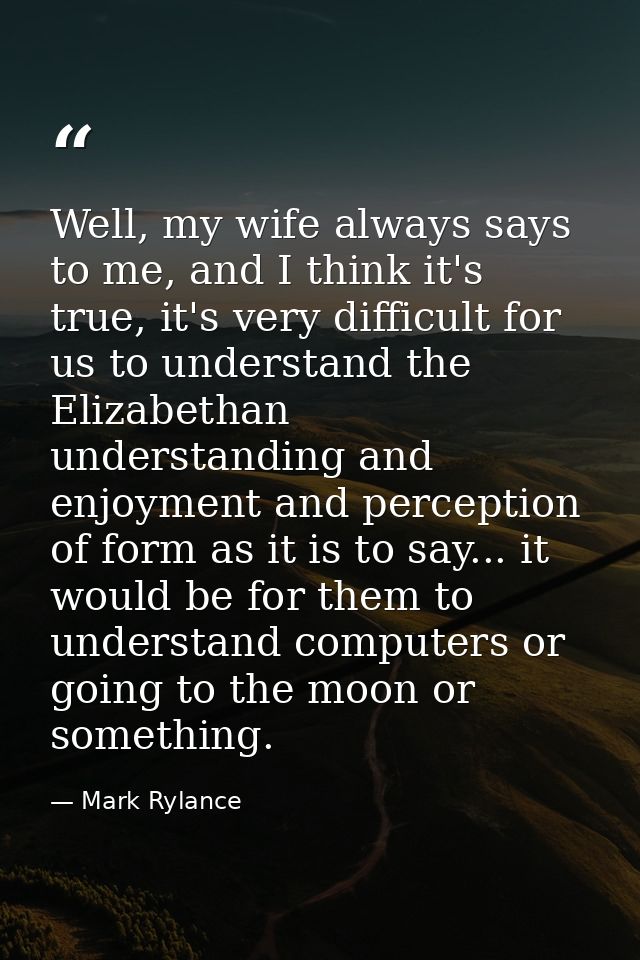 Well, my wife always says to me, and I think it's true, it's very difficult for us to understand the Elizabethan underst — Mark Rylance