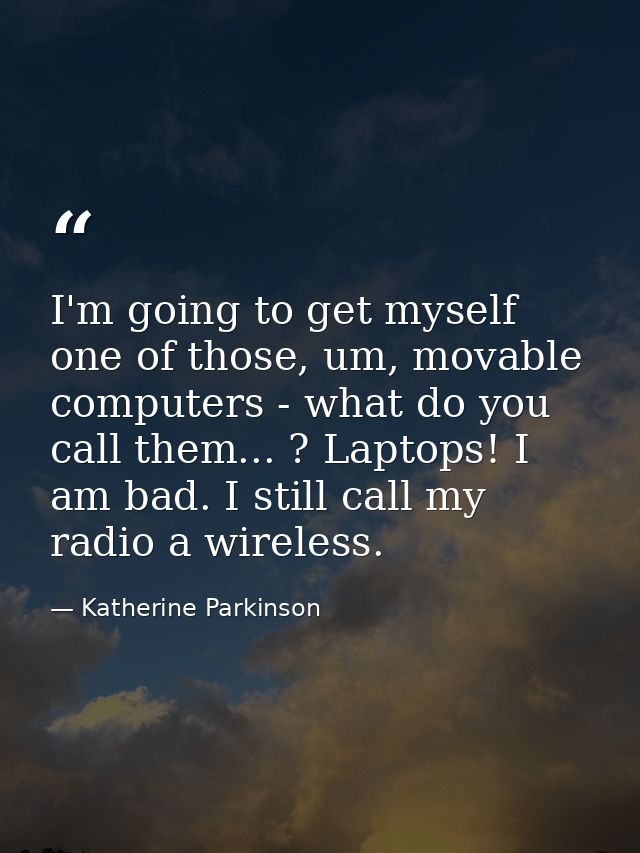 I'm going to get myself one of those, um, movable computers - what do you call them... ? Laptops! I am bad. I still call — Katherine Parkinson