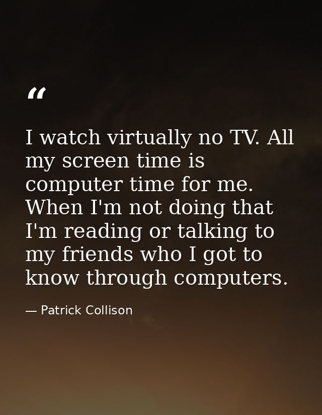 I watch virtually no TV. All my screen time is computer time for me. When I'm not doing that I'm reading or talking to m — Patrick Collison