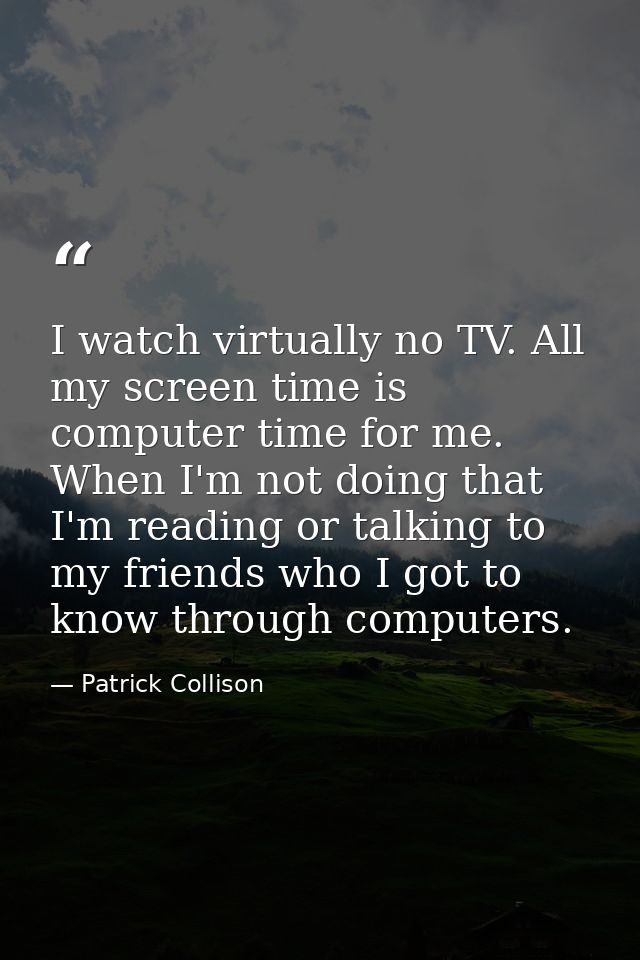 I watch virtually no TV. All my screen time is computer time for me. When I'm not doing that I'm reading or talking to m — Patrick Collison