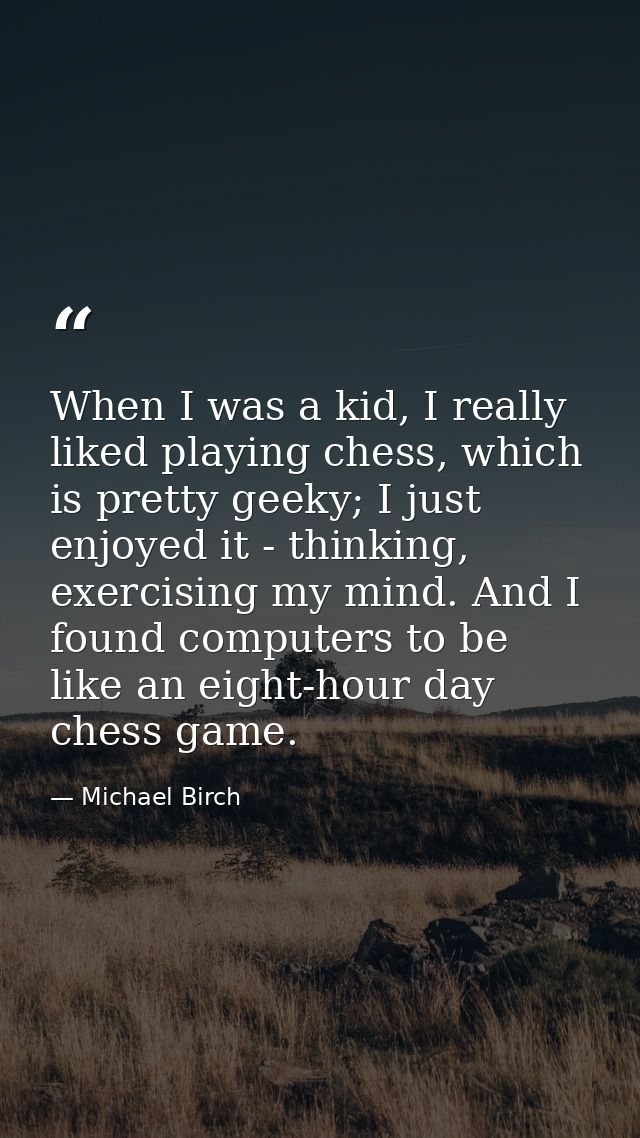 When I was a kid, I really liked playing chess, which is pretty geeky; I just enjoyed it - thinking, exercising my mind. — Michael Birch