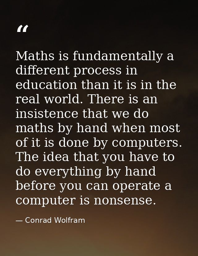 Maths is fundamentally a different process in education than it is in the real world. There is an insistence that we do  — Conrad Wolfram