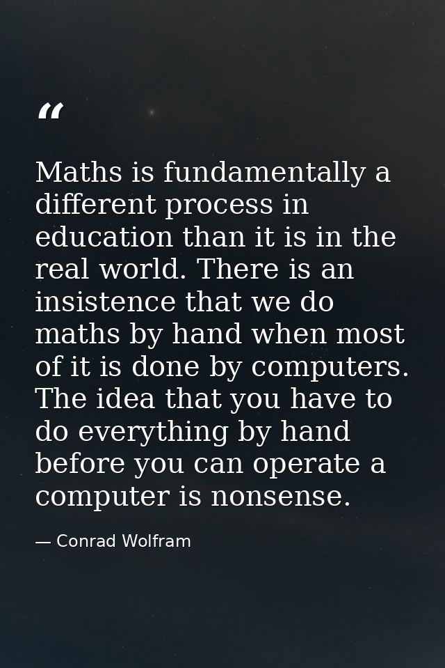 Maths is fundamentally a different process in education than it is in the real world. There is an insistence that we do  — Conrad Wolfram