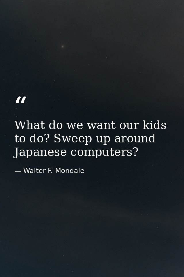 What do we want our kids to do? Sweep up around Japanese computers? — Walter F. Mondale