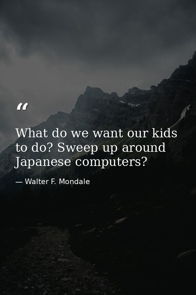 What do we want our kids to do? Sweep up around Japanese computers? — Walter F. Mondale