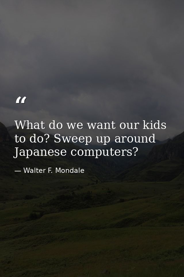 What do we want our kids to do? Sweep up around Japanese computers? — Walter F. Mondale