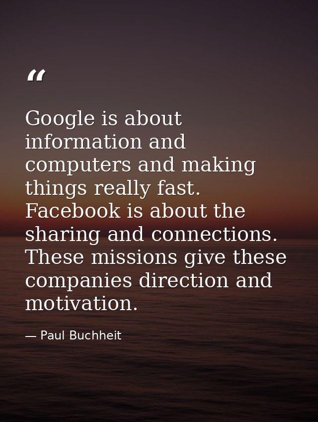 Google is about information and computers and making things really fast. Facebook is about the sharing and connections.  — Paul Buchheit