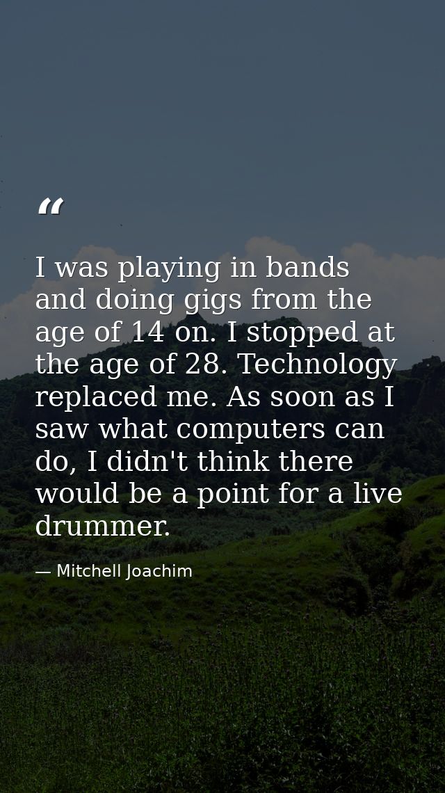 I was playing in bands and doing gigs from the age of 14 on. I stopped at the age of 28. Technology replaced me. As soon — Mitchell Joachim