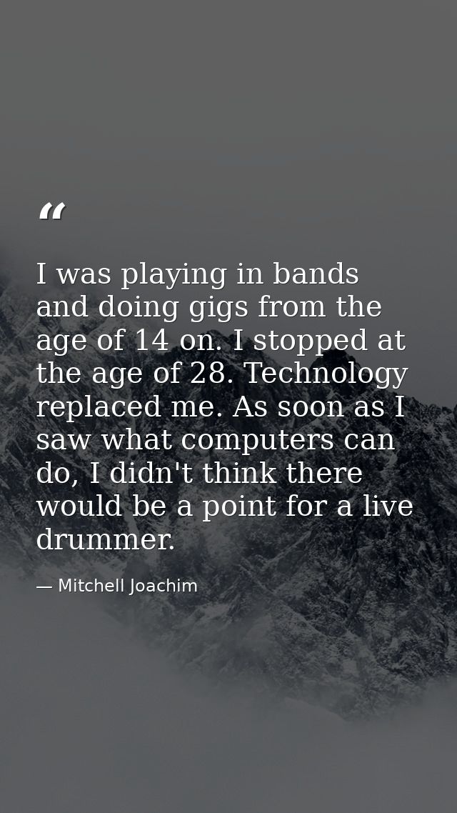 I was playing in bands and doing gigs from the age of 14 on. I stopped at the age of 28. Technology replaced me. As soon — Mitchell Joachim