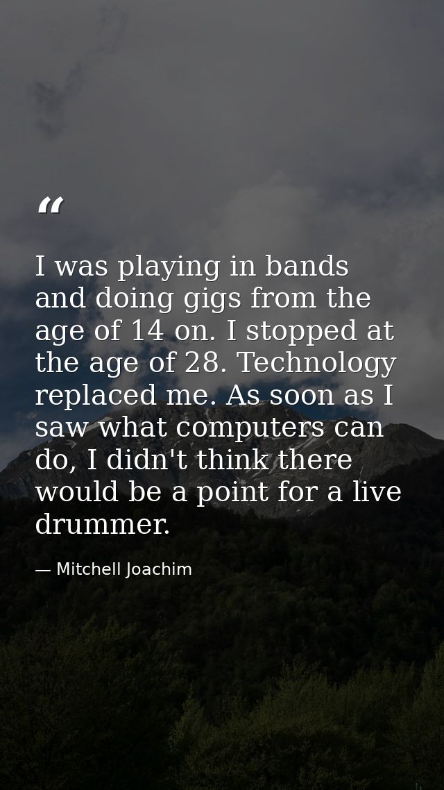 I was playing in bands and doing gigs from the age of 14 on. I stopped at the age of 28. Technology replaced me. As soon — Mitchell Joachim