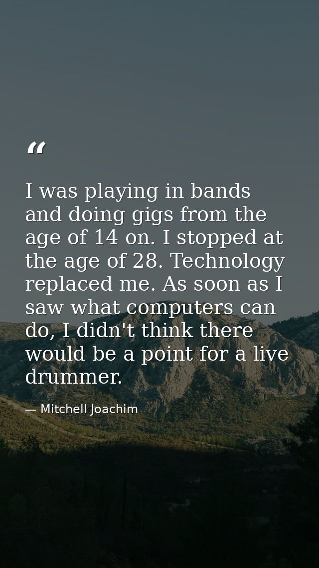 I was playing in bands and doing gigs from the age of 14 on. I stopped at the age of 28. Technology replaced me. As soon — Mitchell Joachim