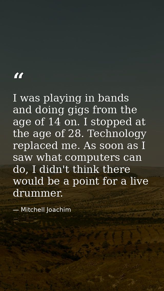 I was playing in bands and doing gigs from the age of 14 on. I stopped at the age of 28. Technology replaced me. As soon — Mitchell Joachim