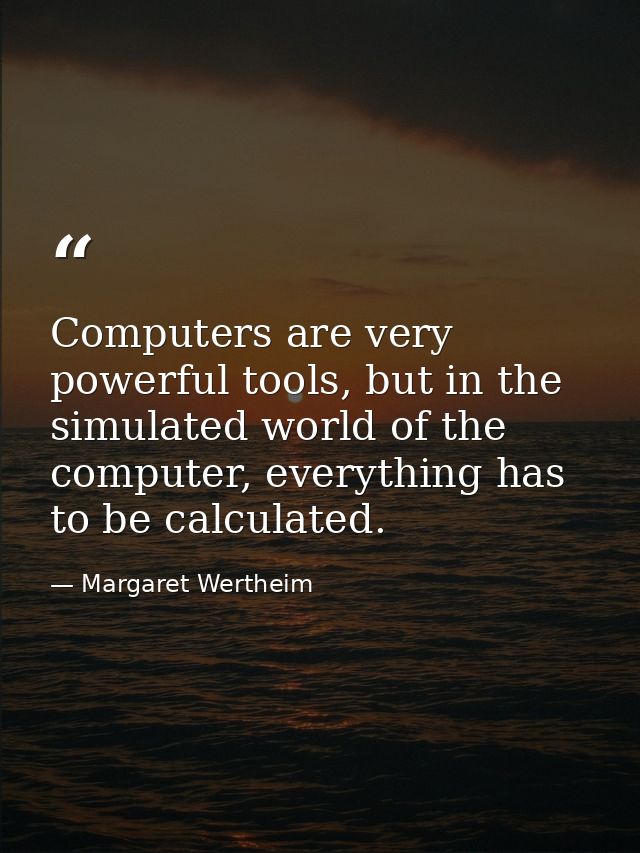 Computers are very powerful tools, but in the simulated world of the computer, everything has to be calculated. — Margaret Wertheim