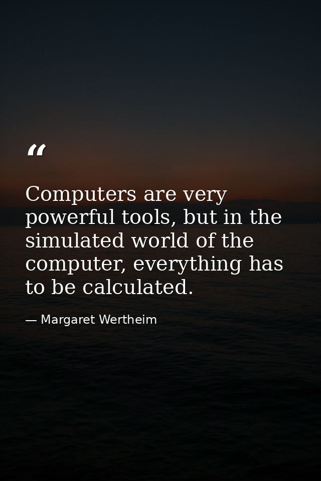 Computers are very powerful tools, but in the simulated world of the computer, everything has to be calculated. — Margaret Wertheim