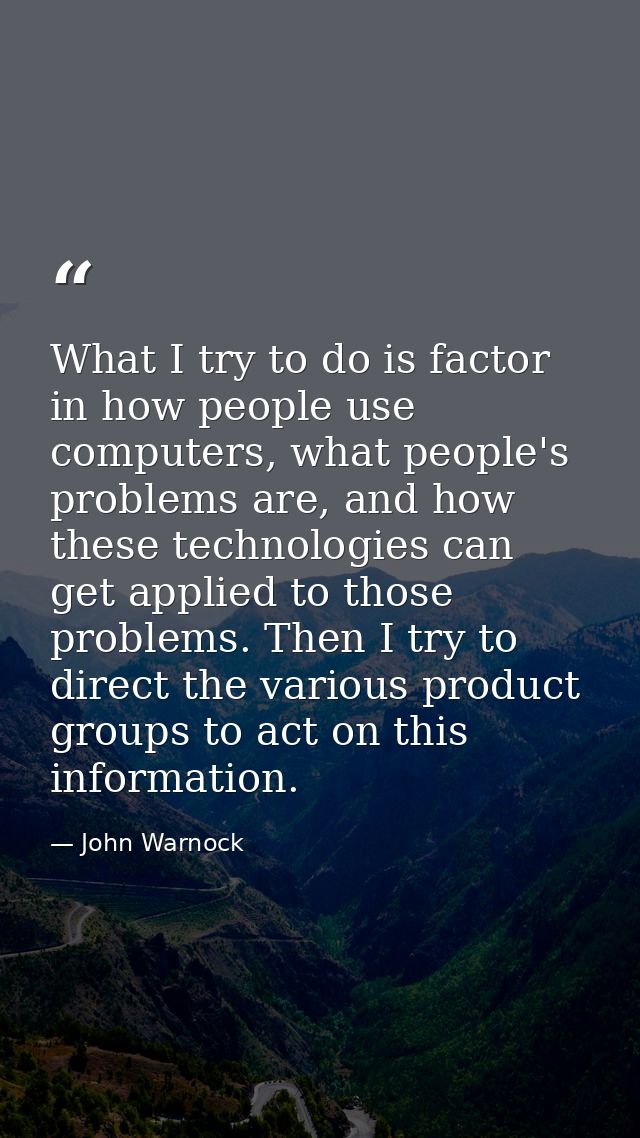 What I try to do is factor in how people use computers, what people's problems are, and how these technologies can get a — John Warnock