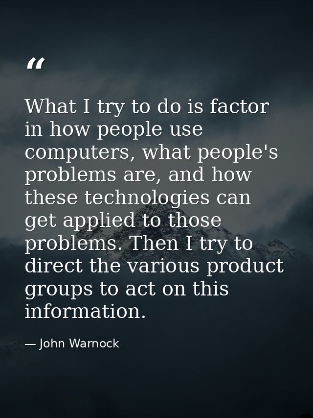 What I try to do is factor in how people use computers, what people's problems are, and how these technologies can get a — John Warnock