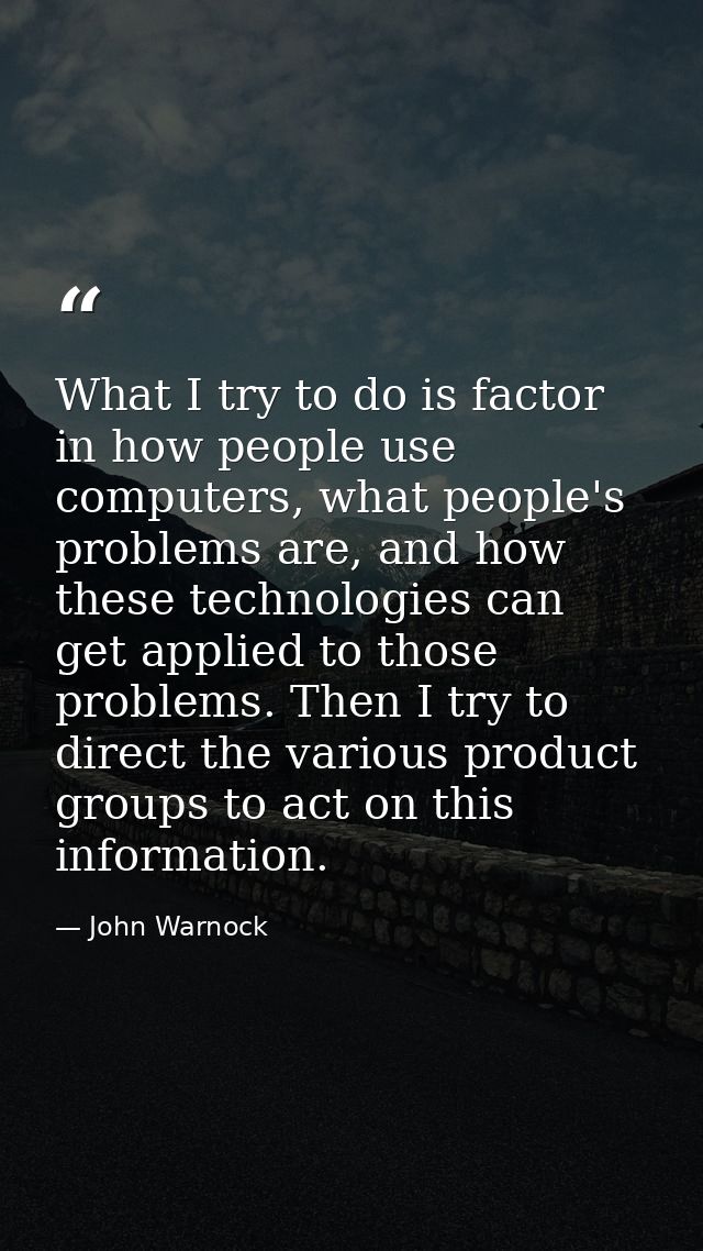 What I try to do is factor in how people use computers, what people's problems are, and how these technologies can get a — John Warnock
