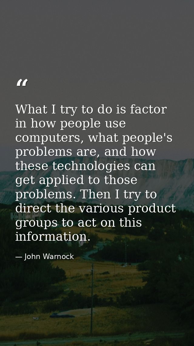 What I try to do is factor in how people use computers, what people's problems are, and how these technologies can get a — John Warnock