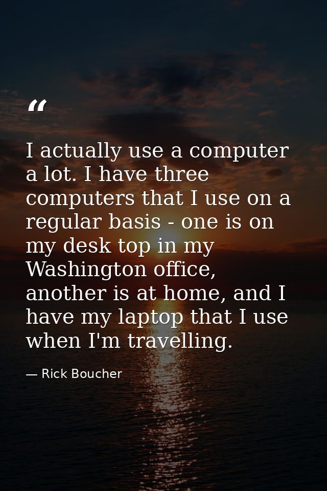I actually use a computer a lot. I have three computers that I use on a regular basis - one is on my desk top in my Wash — Rick Boucher