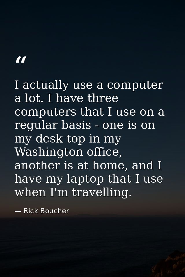 I actually use a computer a lot. I have three computers that I use on a regular basis - one is on my desk top in my Wash — Rick Boucher