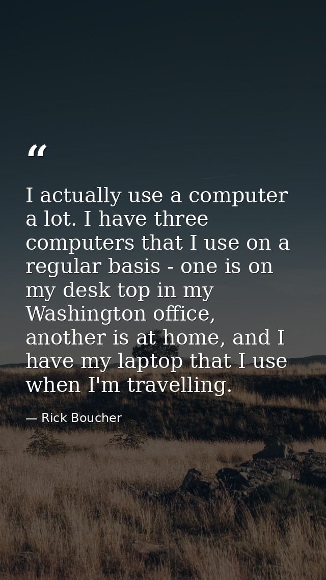 I actually use a computer a lot. I have three computers that I use on a regular basis - one is on my desk top in my Wash — Rick Boucher
