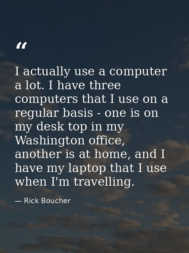 I actually use a computer a lot. I have three computers that I use on a regular basis - one is on my desk top in my Wash — Rick Boucher