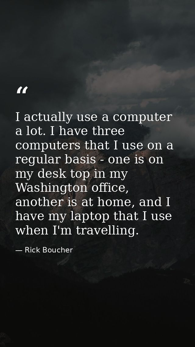 I actually use a computer a lot. I have three computers that I use on a regular basis - one is on my desk top in my Wash — Rick Boucher