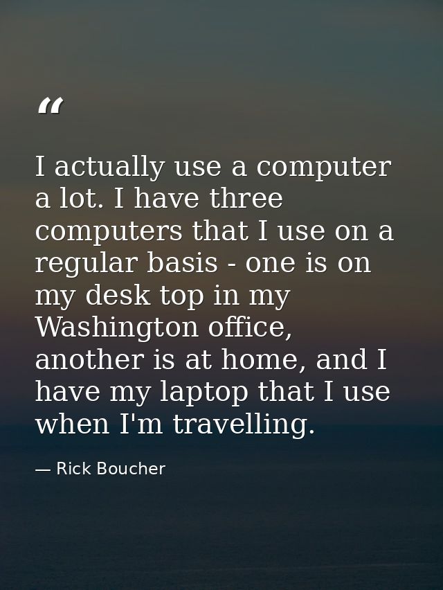 I actually use a computer a lot. I have three computers that I use on a regular basis - one is on my desk top in my Wash — Rick Boucher