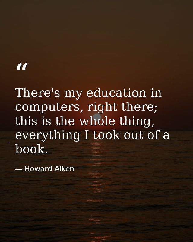 There's my education in computers, right there; this is the whole thing, everything I took out of a book. — Howard Aiken