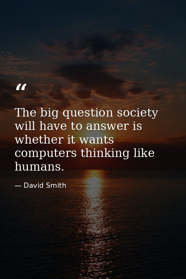 The big question society will have to answer is whether it wants computers thinking like humans. — David Smith