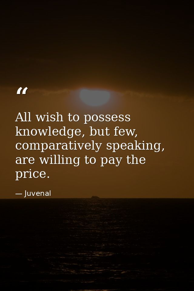 All wish to possess knowledge, but few, comparatively speaking, are willing to pay the price. — Juvenal