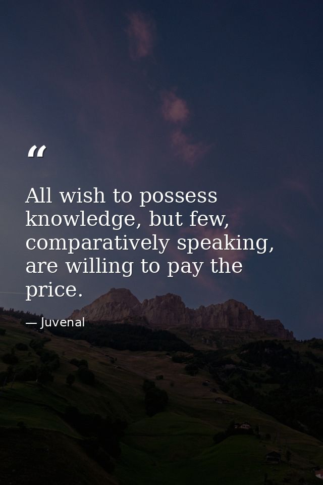 All wish to possess knowledge, but few, comparatively speaking, are willing to pay the price. — Juvenal
