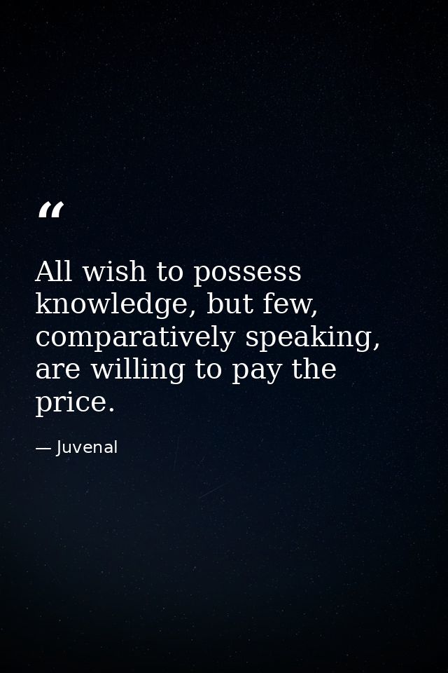 All wish to possess knowledge, but few, comparatively speaking, are willing to pay the price. — Juvenal