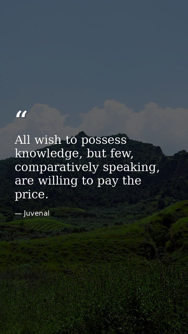 All wish to possess knowledge, but few, comparatively speaking, are willing to pay the price. — Juvenal