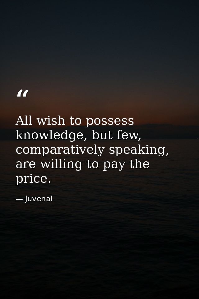 All wish to possess knowledge, but few, comparatively speaking, are willing to pay the price. — Juvenal