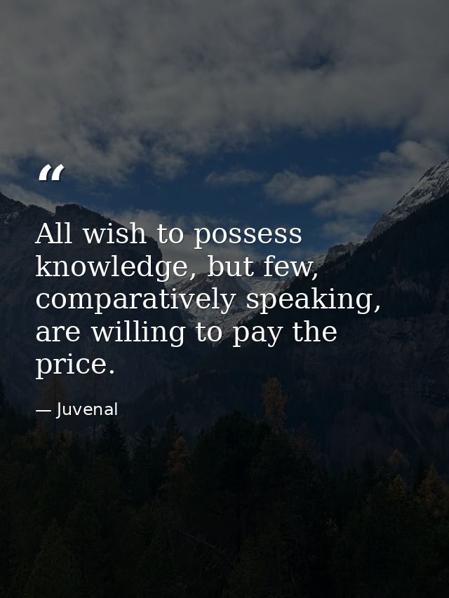 All wish to possess knowledge, but few, comparatively speaking, are willing to pay the price. — Juvenal