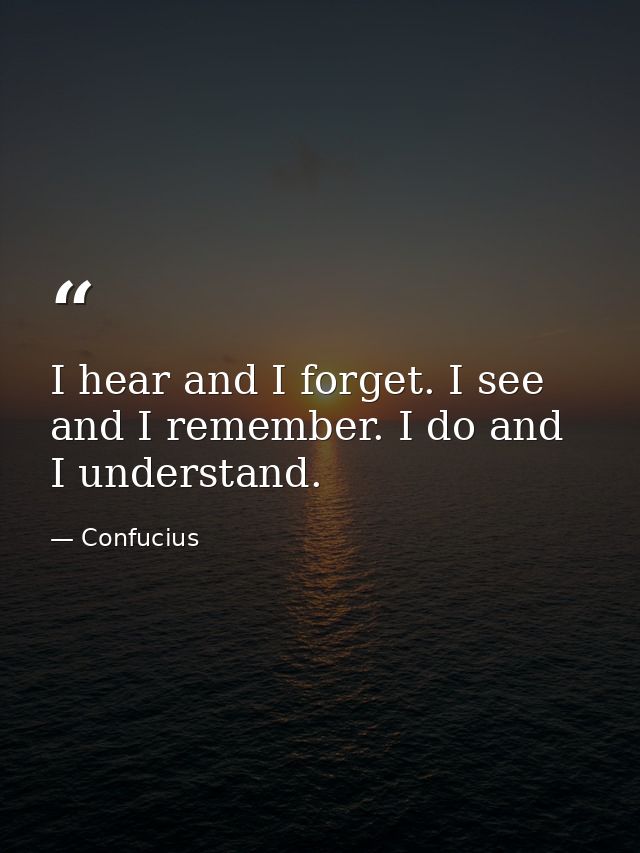 I hear and I forget. I see and I remember. I do and I understand. — Confucius