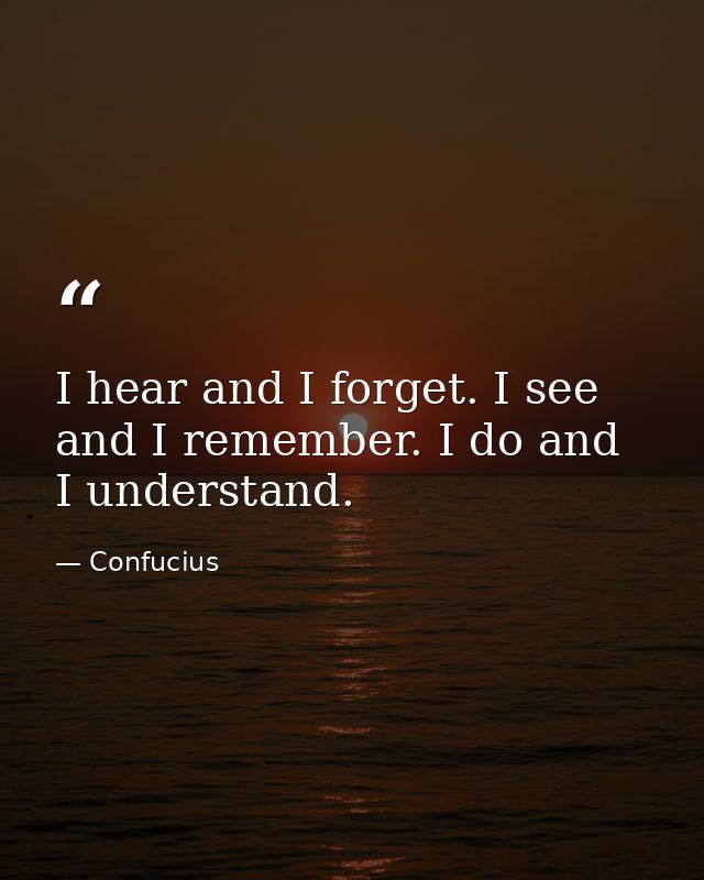 I hear and I forget. I see and I remember. I do and I understand. — Confucius
