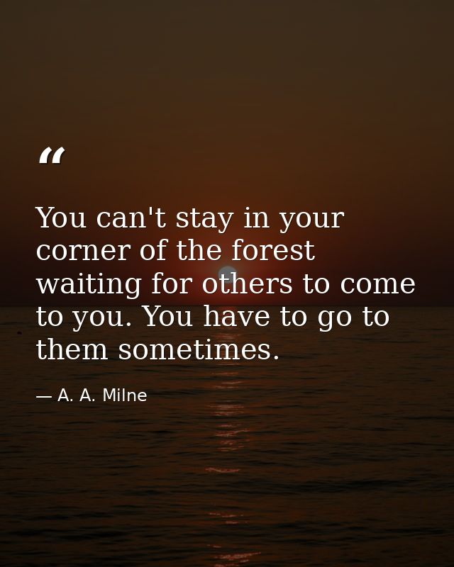 You can't stay in your corner of the forest waiting for others to come to you. You have to go to them sometimes. — A. A. Milne
