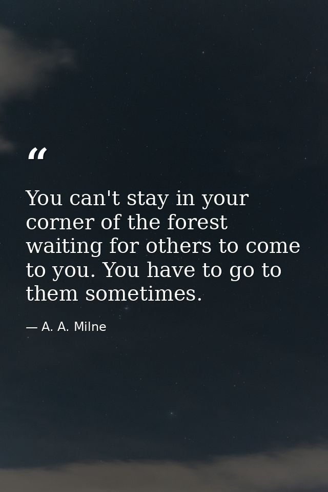 You can't stay in your corner of the forest waiting for others to come to you. You have to go to them sometimes. — A. A. Milne