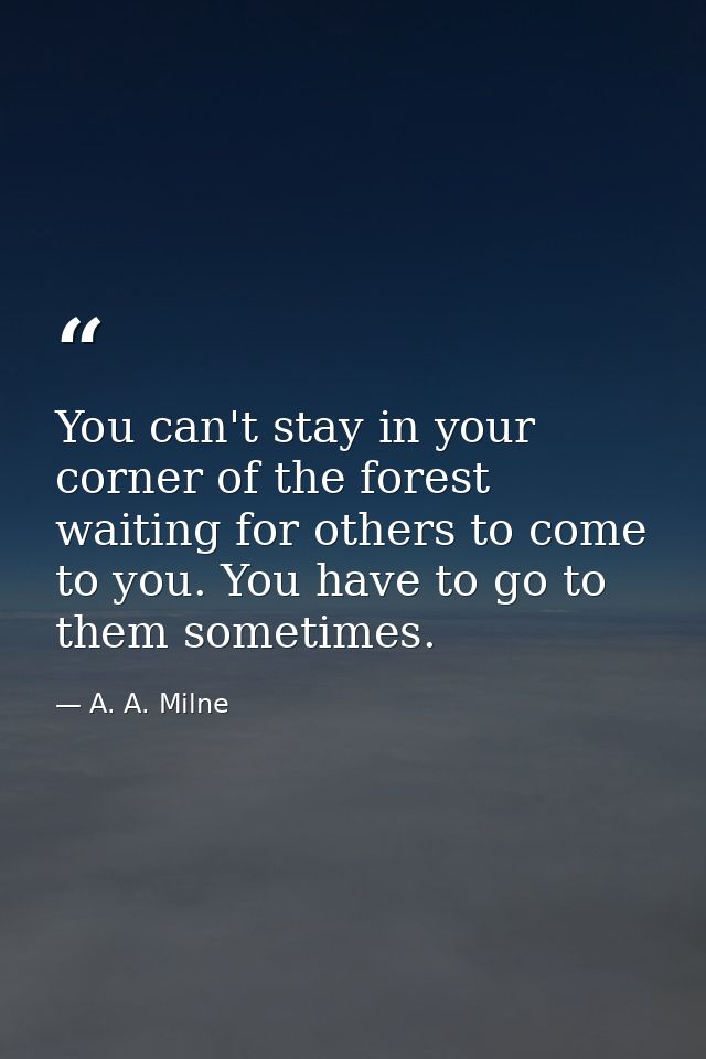 You can't stay in your corner of the forest waiting for others to come to you. You have to go to them sometimes. — A. A. Milne
