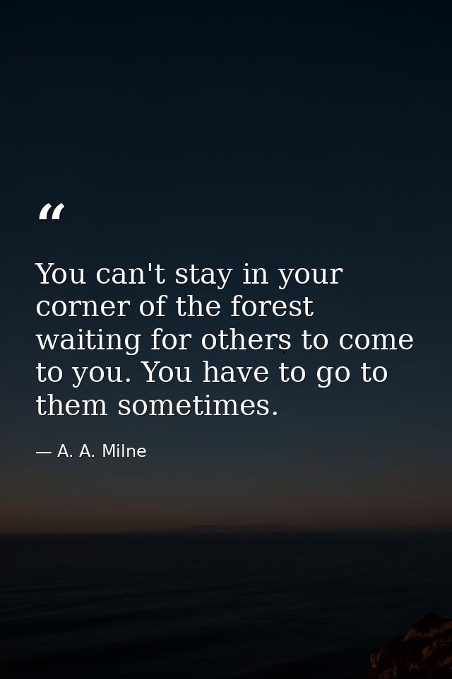 You can't stay in your corner of the forest waiting for others to come to you. You have to go to them sometimes. — A. A. Milne