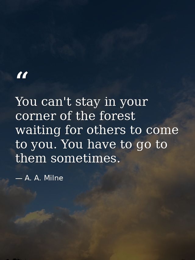 You can't stay in your corner of the forest waiting for others to come to you. You have to go to them sometimes. — A. A. Milne