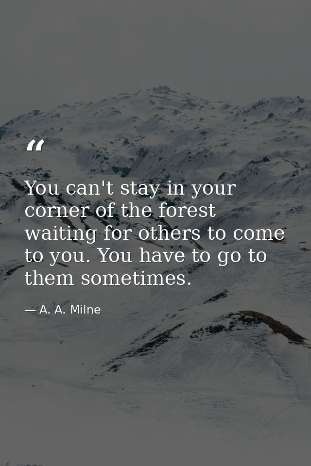 You can't stay in your corner of the forest waiting for others to come to you. You have to go to them sometimes. — A. A. Milne